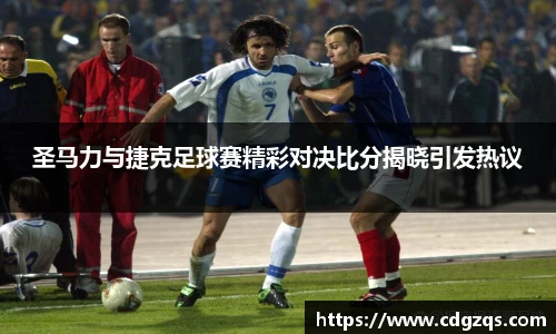 圣马力与捷克足球赛精彩对决比分揭晓引发热议